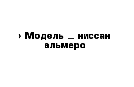  › Модель ­ ниссан альмеро